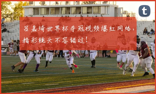 吕嘉琦世界杯夺冠视频爆红网络，精彩镜头不容错过！