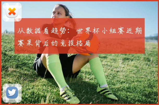 从数据看趋势：世界杯小组赛近期赛果背后的竞技格局