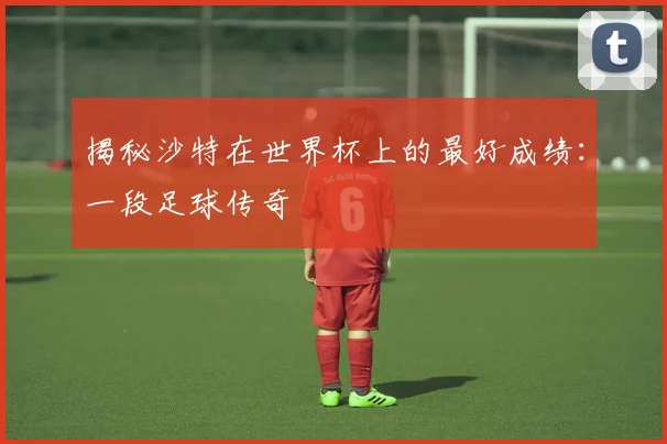 揭秘沙特在世界杯上的最好成绩：一段足球传奇