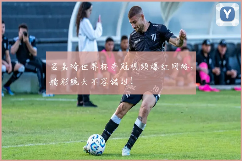 吕嘉琦世界杯夺冠视频爆红网络，精彩镜头不容错过！