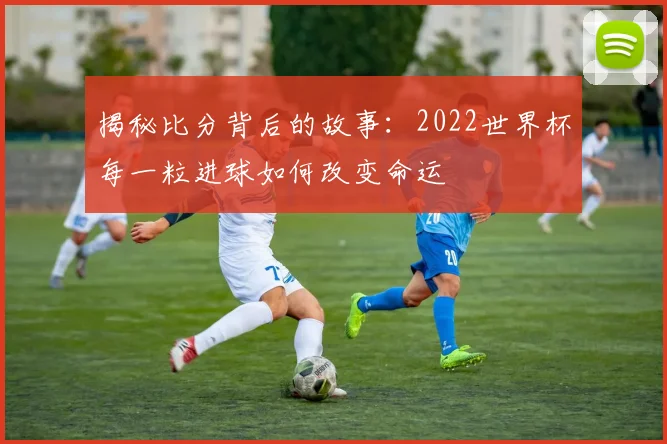 揭秘比分背后的故事：2022世界杯每一粒进球如何改变命运